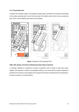 3.2.1.4 Assembly Point
In passive fire protection system, all emergency escape routes must lead the occupants of the building
to the outdoor assembly point. Due to the small scale of the elderly centre, there is only one assembly
point, which is at the setback area away from the building.
Figure: Indications of the Assembly Point
UBBL 1984, Section 178: Exits for institutional and other places of assembly
In buildings classified as institutional or places of assembly, exits to streets or large open space,
together with staircases, corridors and passages leading to such exits shall be located, separated or
protected as to avoid any undue danger to the occupants of the place of assembly from fire originating in
the other occupancy or smoke therefrom.
Building Services (BLD 60903 / ARC 2423): August 2016 43
 