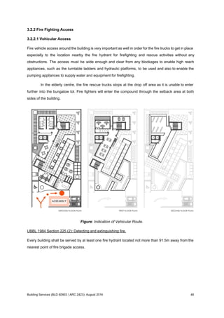 3.2.2 Fire Fighting Access
3.2.2.1 Vehicular Access
Fire vehicle access around the building is very important as well in order for the fire trucks to get in place
especially to the location nearby the fire hydrant for firefighting and rescue activities without any
obstructions. The access must be wide enough and clear from any blockages to enable high reach
appliances, such as the turntable ladders and hydraulic platforms, to be used and also to enable the
pumping appliances to supply water and equipment for firefighting.
In the elderly centre, the fire rescue trucks stops at the drop off area as it is unable to enter
further into the bungalow lot. Fire fighters will enter the compound through the setback area at both
sides of the building.
Figure: Indication of Vehicular Route.
UBBL 1984 Section 225 (2): Detecting and extinguishing fire.
Every building shall be served by at least one fire hydrant located not more than 91.5m away from the
nearest point of fire brigade access.
Building Services (BLD 60903 / ARC 2423): August 2016 46
 