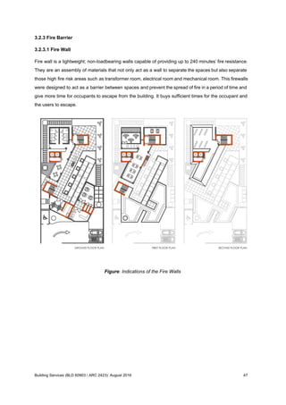 3.2.3 Fire Barrier
3.2.3.1 Fire Wall
Fire wall is a lightweight; non-loadbearing walls capable of providing up to 240 minutes’ fire resistance.
They are an assembly of materials that not only act as a wall to separate the spaces but also separate
those high fire risk areas such as transformer room, electrical room and mechanical room. This firewalls
were designed to act as a barrier between spaces and prevent the spread of fire in a period of time and
give more time for occupants to escape from the building. It buys sufficient times for the occupant and
the users to escape.
Figure: Indications of the Fire Walls
Building Services (BLD 60903 / ARC 2423): August 2016 47
 