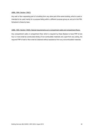 UBBL 1984, Section 138(C)
Any wall or floor separating part of a building form any other part of the same building, which is used or
intended to be used mainly for a purpose failing within a different purpose group as, set out in the Fifth
Schedule to these by laws.
UBBL 1984, Section 148(6): Special requirements as to compartment walls and compartment floors.
Any compartment walls or compartment floor which is required by these Bylaws to have FRP of one
hour or more shall be constructed wholly of non-combustible materials and, apart from any ceiling, the
required FRP of wall or floor shall be obtained without assistance from any noncombustible materials.
Building Services (BLD 60903 / ARC 2423): August 2016 48
 