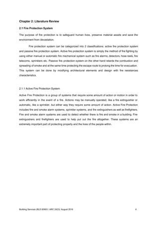 Chapter 2: Literature Review
2.1 Fire Protection System
The purpose of fire protection is to safeguard human lives, preserve material assets and save the
environment from devastation.
Fire protection system can be categorized into 2 classifications: active fire protection system
and passive fire protection system. Active fire protection system is simply the method of fire fighting by
using either manual or automatic fire mechanical system such as fire alarms, detectors, hose reels, fire
telecoms, sprinklers etc. Passive fire protection system on the other hand retards the combustion and
spreading of smoke and at the same time protecting the escape route to prolong the time for evacuation.
This system can be done by modifying architectural elements and design with fire resistances
characteristics.
2.1.1 Active Fire Protection System
Active Fire Protection is a group of systems that require some amount of action or motion in order to
work efficiently in the event of a fire. Actions may be manually operated, like a fire extinguisher or
automatic, like a sprinkler, but either way they require some amount of action. Active Fire Protection
includes fire and smoke alarm systems, sprinkler systems, and fire extinguishers as well as firefighters.
Fire and smoke alarm systems are used to detect whether there is fire and smoke in a building. Fire
extinguishers and firefighters are used to help put out the fire altogether. These systems are an
extremely important part of protecting property and the lives of the people within.
Building Services (BLD 60903 / ARC 2423): August 2016 4
 