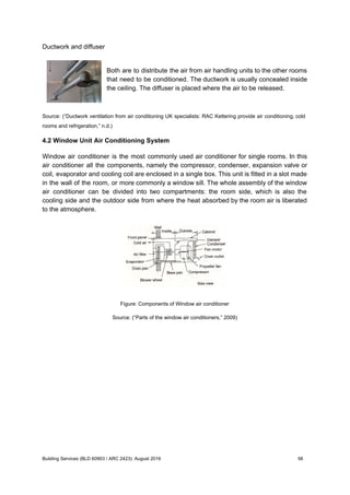 Ductwork and diffuser
Both are to distribute the air from air handling units to the other rooms
that need to be conditioned. The ductwork is usually concealed inside
the ceiling. The diffuser is placed where the air to be released.
Source: (“Ductwork ventilation from air conditioning UK specialists: RAC Kettering provide air conditioning, cold
rooms and refrigeration,” n.d.)
4.2 Window Unit Air Conditioning System
Window air conditioner is the most commonly used air conditioner for single rooms. In this
air conditioner all the components, namely the compressor, condenser, expansion valve or
coil, evaporator and cooling coil are enclosed in a single box. This unit is fitted in a slot made
in the wall of the room, or more commonly a window sill. The whole assembly of the window
air conditioner can be divided into two compartments: the room side, which is also the
cooling side and the outdoor side from where the heat absorbed by the room air is liberated
to the atmosphere.
Figure: Components of Window air conditioner
Source: (“Parts of the window air conditioners,” 2009)
Building Services (BLD 60903 / ARC 2423): August 2016 56
 