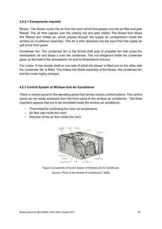 4.2.2.1 Components required
Blower: The blower sucks the air from the room which first passes over the air filter and gets
filtered. The air then passes over the cooling coil and gets chilled. The blower then blows
this filtered and chilled air, which passes through the supply air compartment inside the
window air conditioner assembly. This air is then delivered into the room from the supply air
grill of the front panel.
Condenser fan: The condenser fan is the forced draft type of propeller fan that sucks the
atmospheric air and blows it over the condenser. The hot refrigerant inside the condenser
gives up the heat to the atmospheric air and its temperature reduces.
Fan motor: It has double shaft on one side of which the blower is fitted and on the other side
the condenser fan is fitted. This makes the whole assembly of the blower, the condenser fan
and the motor highly compact.
4.2.3 Control System of Window Unit Air Conditioner
There is control panel or the operating panel that carries various control buttons. This control
panel can be easily accessed from the front panel of the window air conditioner. The three
important aspects that are to be controlled inside the window air conditioner:
- Thermostat for controlling the room air temperature
- Air flow rate inside the room
- Direction of the air flow inside the room
Figure: Components of Control System of Window Unit Air Conditioner
Source: (“Parts of the window air conditioners,” 2009)
Building Services (BLD 60903 / ARC 2423): August 2016 58
 