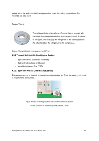 indoor unit is the wall mounted type though other types like ceiling mounted and floor
mounted are also used.
Copper Tubing
The refrigerant piping is made up of copper tubing covered with
insulation that connects the indoor and the outdoor unit. It consist
of two pipes, one to supply the refrigerant to the cooling coil and
the other to return the refrigerant to the compressor.
Source: (“Shanghai tatsukin hvac epuipment co.,ltd,” n.d.)
4.3.2 Types of Split Unit Air Conditioning System
- Split unit without outside air (ductless)
- Split unit with outside air (ducted)
- Variable refrigerant flow (VRF)
4.3.2.1 Split Unit Without Outside Air (ductless)
There are no supply of fresh air to renew the existing indoor air. Thus, the existing indoor air
is recycled and recirculated.
Figure: Process of Working Ductless Split Unit Air Conditioning System
Source: (“Toronto air conditioning | HVAC experts,” 2015)
Building Services (BLD 60903 / ARC 2423): August 2016 60
 