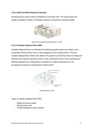 4.3.2.2 Split Unit With Outside Air (ducted)
Ducting piping is used to deliver conditioned air into each room. The ducting pipes are
usually concealed in ceiling. It has larger capacity as compared to ductless system.
Source:(“Concealed Ducted split system,” 2016)
4.3.2.3 Variable refrigerant flow (VRF)
Variable refrigerant flow is a multi split air conditioning system where one outdoor unit is
connected to several indoor units. It uses refrigerant as the cooling medium. The term
variable refrigerant flow refers to the ability of the system to control the amount of refrigerant
flowing to the multiple evaporators (indoor units), enabling the use of many evaporators of
differing capacities and configurations connected to a single condensing unit. The
arrangement provides an individualized comfort control.
Source:(Bachao, 2012)
Types of variable refrigerant flow (VRF)
- Master and slave system
- Zoned control units
- Variable refrigerant volume system
Building Services (BLD 60903 / ARC 2423): August 2016 61
 