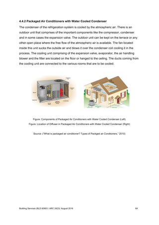4.4.2 Packaged Air Conditioners with Water Cooled Condenser
The condenser of the refrigeration system is cooled by the atmospheric air. There is an
outdoor unit that comprises of the important components like the compressor, condenser
and in some cases the expansion valve. The outdoor unit can be kept on the terrace or any
other open place where the free flow of the atmospheric air is available. The fan located
inside this unit sucks the outside air and blows it over the condenser coil cooling it in the
process. The cooling unit comprising of the expansion valve, evaporator, the air handling
blower and the filter are located on the floor or hanged to the ceiling. The ducts coming from
the cooling unit are connected to the various rooms that are to be cooled.
Figure: Components of Packaged Air Conditioners with Water Cooled Condenser (Left)
Figure: Location of Diffuser in Packaged Air Conditioners with Water Cooled Condenser (Right)
Source: (“What is packaged air conditioner? Types of Packged air Condtioners,” 2010)
Building Services (BLD 60903 / ARC 2423): August 2016 64
 