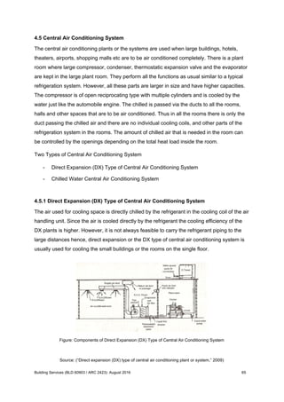 4.5 Central Air Conditioning System
The central air conditioning plants or the systems are used when large buildings, hotels,
theaters, airports, shopping malls etc are to be air conditioned completely. There is a plant
room where large compressor, condenser, thermostatic expansion valve and the evaporator
are kept in the large plant room. They perform all the functions as usual similar to a typical
refrigeration system. However, all these parts are larger in size and have higher capacities.
The compressor is of open reciprocating type with multiple cylinders and is cooled by the
water just like the automobile engine. The chilled is passed via the ducts to all the rooms,
halls and other spaces that are to be air conditioned. Thus in all the rooms there is only the
duct passing the chilled air and there are no individual cooling coils, and other parts of the
refrigeration system in the rooms. The amount of chilled air that is needed in the room can
be controlled by the openings depending on the total heat load inside the room.
Two Types of Central Air Conditioning System
- Direct Expansion (DX) Type of Central Air Conditioning System
- Chilled Water Central Air Conditioning System
4.5.1 Direct Expansion (DX) Type of Central Air Conditioning System
The air used for cooling space is directly chilled by the refrigerant in the cooling coil of the air
handling unit. Since the air is cooled directly by the refrigerant the cooling efficiency of the
DX plants is higher. However, it is not always feasible to carry the refrigerant piping to the
large distances hence, direct expansion or the DX type of central air conditioning system is
usually used for cooling the small buildings or the rooms on the single floor.
Figure: Components of Direct Expansion (DX) Type of Central Air Conditioning System
Source: (“Direct expansion (DX) type of central air conditioning plant or system,” 2009)
Building Services (BLD 60903 / ARC 2423): August 2016 65
 