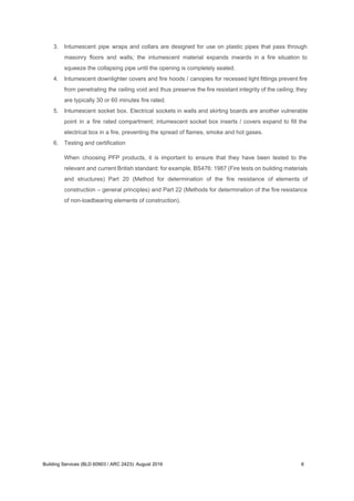3. Intumescent pipe wraps and collars are designed for use on plastic pipes that pass through
masonry floors and walls; the intumescent material expands inwards in a fire situation to
squeeze the collapsing pipe until the opening is completely sealed.
4. Intumescent downlighter covers and fire hoods / canopies for recessed light fittings prevent fire
from penetrating the ceiling void and thus preserve the fire resistant integrity of the ceiling; they
are typically 30 or 60 minutes fire rated.
5. Intumescent socket box. Electrical sockets in walls and skirting boards are another vulnerable
point in a fire rated compartment; intumescent socket box inserts / covers expand to fill the
electrical box in a fire, preventing the spread of flames, smoke and hot gases.
6. Testing and certification
When choosing PFP products, it is important to ensure that they have been tested to the
relevant and current British standard: for example, BS476: 1987 (Fire tests on building materials
and structures) Part 20 (Method for determination of the fire resistance of elements of
construction – general principles) and Part 22 (Methods for determination of the fire resistance
of non-loadbearing elements of construction).
Building Services (BLD 60903 / ARC 2423): August 2016 6
 