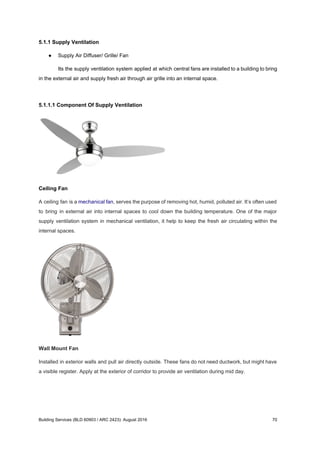 5.1.1 Supply Ventilation
● Supply Air Diffuser/ Grille/ Fan
Its the supply ventilation system applied at which central fans are installed to a building to bring
in the external air and supply fresh air through air grille into an internal space.
5.1.1.1 Component Of Supply Ventilation
Ceiling Fan
A ceiling fan is a ​mechanical fan​, serves the purpose of removing hot, humid, polluted air. It’s often used
to bring in external air into internal spaces to cool down the building temperature. One of the major
supply ventilation system in mechanical ventilation, it help to keep the fresh air circulating within the
internal spaces.
Wall Mount Fan
Installed in exterior walls and pull air directly outside. These fans do not need ductwork, but might have
a visible register. Apply at the exterior of corridor to provide air ventilation during mid day.
Building Services (BLD 60903 / ARC 2423): August 2016 70
 