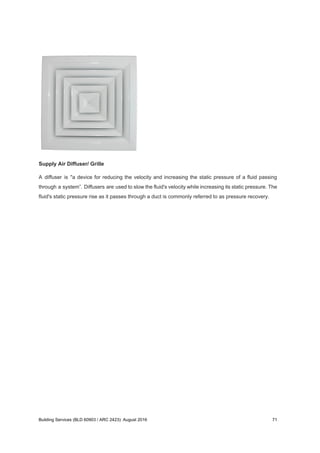 Supply Air Diffuser/ Grille
A diffuser is "a device for reducing the velocity and increasing the static pressure of a fluid passing
through a system”. Diffusers are used to slow the fluid's velocity while increasing its static pressure. The
fluid's static pressure rise as it passes through a duct is commonly referred to as pressure recovery.
Building Services (BLD 60903 / ARC 2423): August 2016 71
 