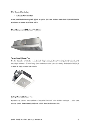 5.1.2 Exhaust Ventilation
● Exhaust Air Grille/ Fan
Its the exhaust ventilation system applied at spaces which are installed to a building to vacuum internal
air through air grille to an external space.
5.1.2.1 Component Of Exhaust Ventilation
Range-Hood Exhaust Fan
The fan draws the air into the hood, through the grease duct, through the air purifier (if present), and
discharges the air out of the building to the outdoors. Kitchen Exhaust is always discharged outdoors; it
is never recycled back into the building.
Ceiling Mounted Exhaust Fan
Toilet exhaust systems remove harmful fumes and unpleasant odors from the bathroom. A clean toilet
exhaust system will ensure a comfortable climate within an enclosed area.
Building Services (BLD 60903 / ARC 2423): August 2016 72
 