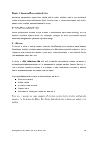 Chapter 6: Mechanical Transportation System
Mechanical transportation system is an integral part of modern buildings, used to move goods and
people vertically or horizontally between floors. Common types of transportation system such as lifts,
elevators help to reduce energy and save a lot of time.
6.1 Vertical Transportation System
Vertical transportation systems include all kinds of transportation media within buildings, such as
elevators, escalators, hydraulic hoists, and passengers conveyors etc. It may be considered the most
important building services system for high-rise buildings.
6.1.1 Elevator
An elevator is a type of vertical transport equipment that efficiently moves people or goods between
floors (levels, decks) of a building, vessel or other structures. Elevators are generally powered by electric
motors that either drive traction cables or counterweight systems like a hoist, or pump hydraulic fluid to
raise a cylindrical piston like a jack.
According to ​UBBL 1984 clause 124​, a lift shall be used for non-residential buildings that exceed 4
stories above or below main entrance. It is also essential in buildings less than 4 storeys if access for
older or disabled people is considered. It is introduced to bring convenience to the users by allowing
them to access varies levels which saves time and energy.
The quality of elevator performance is determined by a few factors:
● The hoisting capacity
● Waiting interval
● Acceleration rate of the car
● Speed of the lift
● Time taken for passengers to enter and leave the lift
There are, in general, two major categories of elevators, namely electric elevators and hydraulic
elevators. For this project, the Elderly Care Center, hydraulic elevator is chosen and applied in the
building.
Building Services (BLD 60903 / ARC 2423): August 2016 74
 