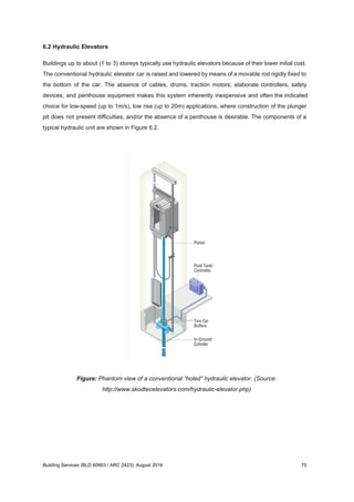 6.2 Hydraulic Elevators
Buildings up to about (1 to 3) storeys typically use hydraulic elevators because of their lower initial cost.
The conventional hydraulic elevator car is raised and lowered by means of a movable rod rigidly fixed to
the bottom of the car. The absence of cables, drums, traction motors, elaborate controllers, safety
devices, and penthouse equipment makes this system inherently inexpensive and often the indicated
choice for low-speed (up to 1m/s), low rise (up to 20m) applications, where construction of the plunger
pit does not present difficulties, and/or the absence of a penthouse is desirable. The components of a
typical hydraulic unit are shown in Figure 6.2.
Figure: Phantom view of a conventional “holed” hydraulic elevator. (Source:
http://www.skodtecelevators.com/hydraulic-elevator.php)
Building Services (BLD 60903 / ARC 2423): August 2016 75
 