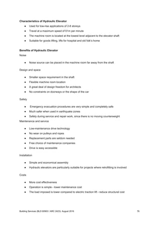 Characteristics of Hydraulic Elevator
● Used for low-rise applications of 2-8 storeys
● Travel at a maximum speed of 61m per minute
● The machine room is located at the lowest level adjacent to the elevator shaft
● Suitable for goods lifting, lifts for hospital and old folk’s home
Benefits of Hydraulic Elevator
Noise
● Noise source can be placed in the machine room far away from the shaft
Design and space
● Smaller space requirement in the shaft
● Flexible machine room location
● A great deal of design freedom for architects
● No constraints on doorways or the shape of the car
Safety
● Emergency evacuation procedures are very simple and completely safe
● Much safer when used in earthquake zones
● Safety during service and repair work, since there is no moving counterweight
Maintenance and service
● Low-maintenance drive technology
● No wear on pulleys and ropes
● Replacement parts are seldom needed
● Free choice of maintenance companies
● Drive is easy accessible
Installation
● Simple and economical assembly
● Hydraulic elevators are particularly suitable for projects where retrofitting is involved
Costs
● More cost effectiveness
● Operation is simple - lower maintenance cost
● The load imposed is lower compared to electric traction lift - reduce structural cost
Building Services (BLD 60903 / ARC 2423): August 2016 76
 