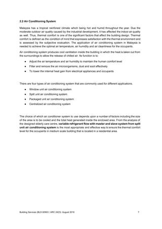 2.2 Air Conditioning System
Malaysia has a tropical rainforest climate which being hot and humid throughout the year. Due the
moderate outdoor air quality caused by the industrial development, it has affected the indoor air quality
as well. Thus, thermal comfort is one of the significant factors that affect the building design. Thermal
comfort is defined as the condition of mind that expresses satisfaction with the thermal environment and
is assessed by the subjective evaluation. The application of air conditioning system in Malaysia is
needed to achieve the optimal air temperature, air humidity and air cleanliness for the occupants.
Air conditioning system produces cool ventilation inside the building in which the heat is taken out from
the surroundings to allow the release of chilled air. Its function is to:
● Adjust the air temperature and air humidity to maintain the human comfort level
● Filter and remove the air microorganisms, dust and soot effectively
● To lower the internal heat gain from electrical appliances and occupants
There are four types of air conditioning system that are commonly used for different applications.
● Window unit air conditioning system
● Split unit air conditioning system
● Packaged unit air conditioning system
● Centralized air conditioning system
The choice of which air conditioner system to use depends upon a number of factors including the size
of the area is to be cooled and the total heat generated inside the enclosed area. From the analysis of
the designed elderly care centre, ​variable refrigerant flow with master and slave system from split
unit air conditioning system is the most appropriate and effective way to ensure the thermal comfort
level for the occupants in medium scale building that is located in a residential area.
Building Services (BLD 60903 / ARC 2423): August 2016 7
 