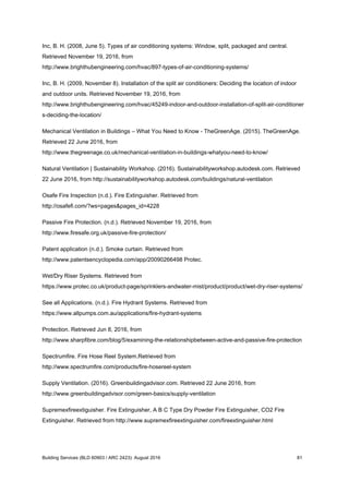 Inc, B. H. (2008, June 5). Types of air conditioning systems: Window, split, packaged and central.
Retrieved November 19, 2016, from
http://www.brighthubengineering.com/hvac/897-types-of-air-conditioning-systems/
Inc, B. H. (2009, November 8). Installation of the split air conditioners: Deciding the location of indoor
and outdoor units. Retrieved November 19, 2016, from
http://www.brighthubengineering.com/hvac/45249-indoor-and-outdoor-installation-of-split-air-conditioner
s-deciding-the-location/
Mechanical Ventilation in Buildings – What You Need to Know - TheGreenAge. (2015). TheGreenAge.
Retrieved 22 June 2016, from
http://www.thegreenage.co.uk/mechanical-ventilation-in-buildings-whatyou-need-to-know/
Natural Ventilation | Sustainability Workshop. (2016). Sustainabilityworkshop.autodesk.com. Retrieved
22 June 2016, from http://sustainabilityworkshop.autodesk.com/buildings/natural-ventilation
Osafe Fire Inspection (n.d.). Fire Extinguisher. Retrieved from
http://osafefi.com/?ws=pages&pages_id=4228
Passive Fire Protection. (n.d.). Retrieved November 19, 2016, from
http://www.firesafe.org.uk/passive-fire-protection/
Patent application (n.d.). Smoke curtain. Retrieved from
http://www.patentsencyclopedia.com/app/20090266498 Protec.
Wet/Dry Riser Systems. Retrieved from
https://www.protec.co.uk/product-page/sprinklers-andwater-mist/product/product/wet-dry-riser-systems/
See all Applications. (n.d.). Fire Hydrant Systems. Retrieved from
https://www.allpumps.com.au/applications/fire-hydrant-systems
Protection. Retrieved Jun 8, 2016, from
http://www.sharpfibre.com/blog/5/examining-the-relationshipbetween-active-and-passive-fire-protection
Spectrumfire. Fire Hose Reel System.Retrieved from
http://www.spectrumfire.com/products/fire-hosereel-system
Supply Ventilation. (2016). Greenbuildingadvisor.com. Retrieved 22 June 2016, from
http://www.greenbuildingadvisor.com/green-basics/supply-ventilation
Supremexfireextiguisher. Fire Extinguisher, A B C Type Dry Powder Fire Extinguisher, CO2 Fire
Extinguisher. Retrieved from ​http://www.supremexfireextinguisher.com/fireextinguisher.html
Building Services (BLD 60903 / ARC 2423): August 2016 81
 