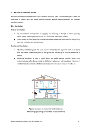 2.3 Mechanical Ventilation System
Mechanical ventilation can be found in various systems according to the function of the space. There are
three type of system, which are supply ventilation system, exhaust ventilation system and balanced
ventilation system.
2.3.1 Ventilation
Natural Ventilation
● Natural ventilation is the process of supplying and removing air through an indoor space by
natural means, meaning without the use of a fan or other mechanical system.
● It uses outdoor air flow caused by pressure differences between the building and its surrounding
to provide ventilation and space cooling.
Mechanical Ventilation
● A building ventilation system that uses powered fans or blowers to provide fresh air to rooms
when the natural forces of air pressure and gravity are not enough to circulate air through a
building.
● Mechanical ventilation is used to control indoor air quality, excess humidity, odours, and
contaminants can often be controlled via dilution or replacement with outside air. However, in
humid climates specialised ventilation systems can remove excess moisture from the air.
Figure: Examples of mechanical system (Source:
http://energy.gov/energysaver/whole-house-ventilation)
Building Services (BLD 60903 / ARC 2423): August 2016 8
 