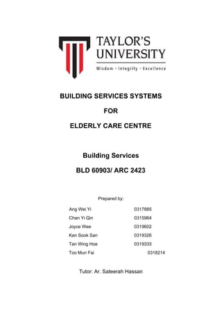 BUILDING SERVICES SYSTEMS
FOR
ELDERLY CARE CENTRE
Building Services
BLD 60903/ ARC 2423
Prepared by:
​Ang Wei Yi 0317885
Chan Yi Qin 0315964
Joyce Wee 0319602
Kan Sook San 0319326
Tan Wing Hoe 0319333
Too Mun Fai 0318214
Tutor: Ar. Sateerah Hassan
 