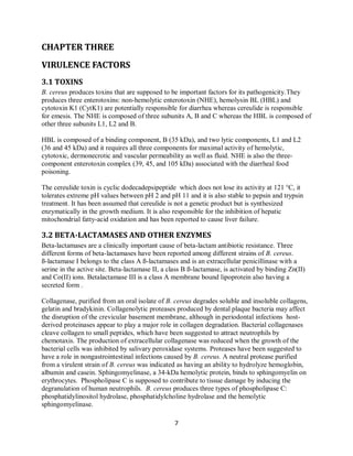7
CHAPTER THREE
VIRULENCE FACTORS
3.1 TOXINS
B. cereus produces toxins that are supposed to be important factors for its pathogenicity.They
produces three enterotoxins: non-hemolytic enterotoxin (NHE), hemolysin BL (HBL) and
cytotoxin K1 (CytK1) are potentially responsible for diarrhea whereas cereulide is responsible
for emesis. The NHE is composed of three subunits A, B and C whereas the HBL is composed of
other three subunits L1, L2 and B.
HBL is composed of a binding component, B (35 kDa), and two lytic components, L1 and L2
(36 and 45 kDa) and it requires all three components for maximal activity of hemolytic,
cytotoxic, dermonecrotic and vascular permeability as well as fluid. NHE is also the three-
component enterotoxin complex (39, 45, and 105 kDa) associated with the diarrheal food
poisoning.
The cereulide toxin is cyclic dodecadepsipeptide which does not lose its activity at 121 °C, it
tolerates extreme pH values between pH 2 and pH 11 and it is also stable to pepsin and trypsin
treatment. It has been assumed that cereulide is not a genetic product but is synthesized
enzymatically in the growth medium. It is also responsible for the inhibition of hepatic
mitochondrial fatty-acid oxidation and has been reported to cause liver failure.
3.2 BETA-LACTAMASES AND OTHER ENZYMES
Beta-lactamases are a clinically important cause of beta-lactam antibiotic resistance. Three
different forms of beta-lactamases have been reported among different strains of B. cereus.
ß-lactamase I belongs to the class A ß-lactamases and is an extracellular penicillinase with a
serine in the active site. Beta-lactamase II, a class B ß-lactamase, is activated by binding Zn(II)
and Co(II) ions. Betalactamase III is a class A membrane bound lipoprotein also having a
secreted form .
Collagenase, purified from an oral isolate of B. cereus degrades soluble and insoluble collagens,
gelatin and bradykinin. Collagenolytic proteases produced by dental plaque bacteria may affect
the disruption of the crevicular basement membrane, although in periodontal infections host-
derived proteinases appear to play a major role in collagen degradation. Bacterial collagenases
cleave collagen to small peptides, which have been suggested to attract neutrophils by
chemotaxis. The production of extracellular collagenase was reduced when the growth of the
bacterial cells was inhibited by salivary peroxidase systems. Proteases have been suggested to
have a role in nongastrointestinal infections caused by B. cereus. A neutral protease purified
from a virulent strain of B. cereus was indicated as having an ability to hydrolyze hemoglobin,
albumin and casein. Sphingomyelinase, a 34-kDa hemolytic protein, binds to sphingomyelin on
erythrocytes. Phospholipase C is supposed to contribute to tissue damage by inducing the
degranulation of human neutrophils. B. cereus produces three types of phospholipase C:
phosphatidylinositol hydrolase, phosphatidylcholine hydrolase and the hemolytic
sphingomyelinase.
 