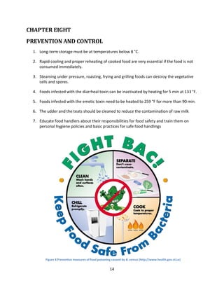 14
CHAPTER EIGHT
PREVENTION AND CONTROL
1. Long-term storage must be at temperatures below 8 °C.
2. Rapid cooling and proper reheating of cooked food are very essential if the food is not
consumed immediately.
3. Steaming under pressure, roasting, frying and grilling foods can destroy the vegetative
cells and spores.
4. Foods infested with the diarrheal toxin can be inactivated by heating for 5 min at 133 °F.
5. Foods infested with the emetic toxin need to be heated to 259 °F for more than 90 min.
6. The udder and the teats should be cleaned to reduce the contamination of raw milk
7. Educate food handlers about their responsibilities for food safety and train them on
personal hygiene policies and basic practices for safe food handlings
Figure 8 Preventive measures of food poisoning caused by B. cereus (http://www.health.gov.nl.ca)
 