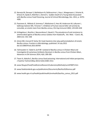 16
12. Naranjo M, Denayer S, Bottledoorn N, Delbrassinne L, Veys J, Waegenaere J, Sirtaine N,
Driesen R, Sipido K, Mahillon J, Dierick K, Sudden Death of a Young Adult Associated
with Bacillus cereus Food Poisoning, Journal of clinical Microbiology, Dec. 2011, p. 4379–
4381
13. Paananen A, Mikkola R, Sareneva T, Matikainen S, Hess M, Andersson M, Julkunen I,
Salkinoja-Salonen MS, Timonen T, Inhibition of human natural killer cell activity by
cereulide, an emetic toxin from Bacillus cereus, Clin Exp Immunol 2002; 129:420–428
14. Schlegelova J, Brychta J, Navravnikova E, Bavak V, The prevalence of and resistance to
antimicrobial agents of Bacillus cereus isolates from foodstuffs, Vet. Med. – Czech, 48,
2003 (11): 331–338
15. Schulz ME, Erenzel EF Gohar M, Food–bacteria inter play pathometabolism of emetic
Bacillus cereus, Frontiers in Microbiology, published: 14 July 2015
doi:10.3389/fmicb.2015.00704
16. Tahmasebi1 H, Talebi R, Zarif BR Isolated of Bacillus cereus in Chicken Meat and
Investigation β-Lactamase Antibiotic-Resistant in Bacillus cereus from Chicken Meat ,
Advances in Life Sciences 2014, 4(4): 200-206
17. Tiwari A, Abdulla S, Bacillus cereus food poisoning: international and Indian perspective,
J Food Sci Technol (May 2015) 52(5):2500–2511
18. www.fda.gov/Food/FoodScienceResearch/LaboratoryMethods/ucm070875.htm
19. www.foodstandards.gov.au/publications/Documents/Bacillus%20cereus.pdf
20. www.health.gov.nl.ca/health/publichealth/envhealth/bacillus_cereus_2011.pdf
 