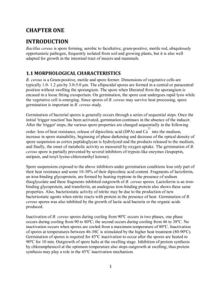 1
CHAPTER ONE
INTRODUCTION
Bacillus cereus is spore forming, aerobic to facultative, gram-positive, motile rod, ubiquitously
opportunistic pathogen, frequently isolated from soil and growing plants, but it is also well
adapted for growth in the intestinal tract of insects and mammals.
1.1 MORPHOLOGICAL CHARACTERISTICS
B. cereus is a Gram-positive, motile and spore former. Dimensions of vegetative cells are
typically 1.0- 1.2 μm by 3.0-5.0 μm. The ellipsoidal spores are formed in a central or paracentral
position without swelling the sporangium. The spore when liberated from the sporangium is
encased in a loose fitting exosporium. On germination, the spore coat undergoes rapid lysis while
the vegetative cell is emerging. Since spores of B. cereus may survive heat processing, spore
germination is important in B. cereus study.
Germination of bacterial spores is generally occurs through a series of sequential steps. Once the
initial 'trigger reaction' has been activated, germination continues in the absence of the inducer.
After the 'trigger' steps, the various spore properties are changed sequentially in the following
order: loss of heat resistance, release of dipicolinic acid (DPA) and Ca
2+
into the medium,
increase in spore stainability, beginning of phase darkening and decrease of the optical density of
spore suspension as cortex peptidoglycan is hydrolyzed and the products released to the medium,
and finally, the onset of metabolic activity as measured by oxygen uptake. The germination of B.
cereus spore is partially prevented by several inhibitors of trypsin-like enzymes (leupeptin,
antipain, and tosyl-lysine-chloromethyl ketone).
Spore suspensions exposed to the above inhibitors under germination conditions lose only part of
their heat resistance and some 10-30% of their dipicolinic acid content. Fragments of lactoferrin,
an iron-binding glycoprotein, are formed by heating tryptone in the presence of sodium
thioglycolate and these fragments inhibited outgrowth of B. cereus spores. Lactoferrin is an iron-
binding glycoprotein, and transferrin, an analogous iron-binding protein also shows these same
properties. Also, bacteriostatic activity of nitrite may be due to the production of new
bacteriostatic agents when nitrite reacts with protein in the presence of heat. Germination of B.
cereus spores was also inhibited by the growth of lactic acid bacteria or the organic acids
produced.
Inactivation of B. cereus spores during cooling from 90ºC occurs in two phases, one phase
occurs during cooling from 90 to 80ºC; the second occurs during cooling from 46 to 38ºC. No
inactivation occurs when spores are cooled from a maximum temperature of 80ºC. Inactivation
of spores at temperatures between 46-38C is stimulated by the higher heat treatment (80-90ºC).
Germination of spores is required for 45ºC inactivation to occur after the spores are heated to
90ºC for 10 min. Outgrowth of spore halts at the swelling stage. Inhibition of protein synthesis
by chloramphenicol at the optimum temperature also stops outgrowth at swelling; thus protein
synthesis may play a role in the 45ºC inactivation mechanism.
 