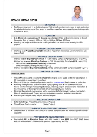 UMANG KUMAR GOYAL
OBJECTIVE
• Seeking employment in a challenging and high growth environment, want to gain extensive
knowledge in the technical field so as to establish myself as a successful driver in the growth
of technical world.
SUMMARY
• B.E. Electrical engineering with 6 years experience in O&M and commissioning of Diesel
Generator Sets of capacity 125kva, 250kva, 500kva, 725kva, 1010kva.
• Handling the projects of Residential buildings in electrical session and streetlights LED
projects.
CURRENT ORGANISATION
• Working as a Project Engineer (Electrical) in Rajasthan electronics & instrumentation Ltd.
Jaipur (Raj.)
PREVIOUS ORGANISATION
• Worked as Site Engineer (Electrical) in R.B.I Trading Company,Agra (Jan 2013- Sep2015)
• Worked as an Asst. Electrical Engineer in PNC Infratech Ltd, Agra (May2012 – Jan 2013)
• Worked as Site Engineer(Electrical) in Dreamax
Infra.Developers,Chittorgarh(May’11Apr’12)
• Worked as Trainee Engineer(Electrical) in C&C Construction Ltd. Gurgaon (Dec’09–Apr’11)
AREA OF EXPOSURE
Technical Skills
• Project Monitoring and consultants of LED Streetlights under EESL and Solar power plant of
80 kw worked at nagarnigam in Jodhpur
• Electrical drawings, planning of projects, erection, procurement,Safety device to protection.
• Handling underground & overhead cable laying, lighting work & site power distribution,
Power conduit wiring in multistorage buildings, drawing, project execution and Installation &
Commissioning of diesel generator sets of various capacity and makers.
• Electrical Operation & maintenance works ,equipment of changeover, busbar, mainswitch,
Motor & electrical panel, Project work co-ordination, execution and site inspection etc.
• Preparing MIS Report, Daily Report, Monthly Report.
PROJECTS UNDERTAKEN
• Solid State Single Phase Prevented (Minor Project)
• Three Phase Dual converter (Major Project)
SEMINAR & PROFESSIONAL TRAINING
• Determination of location and amount of series compensation to increase power transfer
capability.
PROFESSIONAL QUALIFICATION
• Completed B.E. in Electrical Engg. with 68% marks in year 2009 from SKIT M&G Jaipur
which is affiliated with University of Rajasthan (approved by AICTE).
Page 1
 