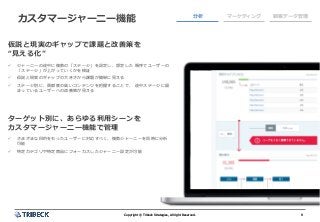 9Copyright © Tribeck Strategies, All right Reserved. 9Copyright © Tribeck Strategies, All right Reserved.
カスタマージャーニー機能 分析 マーケティング 顧客データ管理
仮説と現実のギャップで課題と改善策を
“見える化”
✓ ジャーニーの途中に複数の「ステージ」を設定し、想定した 順序でユーザーの
「ステージ」が上がっていくかを検証
✓ 仮説と現実のギャップの大きさから課題が簡単に見える
✓ ステージ別に、貢献度の高いコンテンツを把握することで、 途中ステージに留
まっているユーザーへの改善策が見える
ターゲット別に、あらゆる利用シーンを
カスタマージャーニー機能で管理
✓ さまざまな目的をもったユーザーに対応すべく、複数ジャーニーを同時に分析
可能
✓ 特定カテゴリや特定商品にフォーカスしたジャーニー設定が可能
 