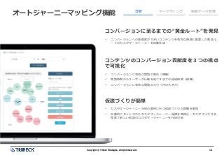 10Copyright © Tribeck Strategies, All right Reserved. 10Copyright © Tribeck Strategies, All right Reserved.
オートジャーニーマッピング機能 分析 マーケティング 顧客データ管理
コンバージョンに至るまでの“黄金ルート”を発見
✓ コンバージョンへの貢献度が大きいコンテンツを有効な順番に配置した黄金ル
ートのカスタマージャーニーを自動作成
コンテンツのコンバージョン貢献度を３つの視点
で可視化
✓ コンバージョンに有効な閲覧の割合（横軸）
✓ 閲覧時期からユーザーが行動を起こすまでの経過時間（縦軸）
✓ コンバージョンに有効な閲覧の大小（円の大きさ）
仮説づくりが簡単
✓ カスタマージャーニー分析の最初に行う仮説づくりの困難を解消
✓ 自動的にセットされたカスタマージャーニー候補を微修正・カスタマイズする
程度で新しい仮説のカスタマージャーニーを作成可能
 