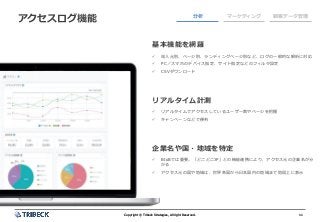 11Copyright © Tribeck Strategies, All right Reserved. 11Copyright © Tribeck Strategies, All right Reserved.
アクセスログ機能 分析 マーケティング 顧客データ管理
基本機能を網羅
✓ 流入元別、ページ別、ランディングページ別など、ログの一般的な解析に対応
✓ PC／スマホのデバイス指定、サイト指定などのフィルタ設定
✓ CSVダウンロード
リアルタイム計測
✓ リアルタイムでアクセスしているユーザー数やページを把握
✓ キャンペーンなどで便利
企業名や国・地域を特定
✓ BtoBでは重要。「どこどこJP」との機能連携により、アクセス元の企業名が分
かる
✓ アクセス元の国や地域は、世界各国から日本国内の地域まで地図上に表示
 