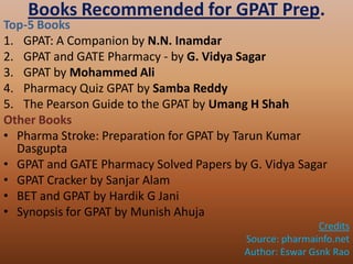 Books Recommended for GPAT Prep.
Top-5 Books
1. GPAT: A Companion by N.N. Inamdar
2. GPAT and GATE Pharmacy - by G. Vidya Sagar
3. GPAT by Mohammed Ali
4. Pharmacy Quiz GPAT by Samba Reddy
5. The Pearson Guide to the GPAT by Umang H Shah
Other Books
• Pharma Stroke: Preparation for GPAT by Tarun Kumar
Dasgupta
• GPAT and GATE Pharmacy Solved Papers by G. Vidya Sagar
• GPAT Cracker by Sanjar Alam
• BET and GPAT by Hardik G Jani
• Synopsis for GPAT by Munish Ahuja
Credits
Source: pharmainfo.net
Author: Eswar Gsnk Rao
 