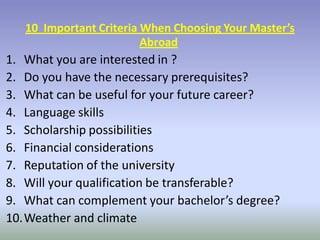 10 Important Criteria When Choosing Your Master’s
Abroad
1. What you are interested in ?
2. Do you have the necessary prerequisites?
3. What can be useful for your future career?
4. Language skills
5. Scholarship possibilities
6. Financial considerations
7. Reputation of the university
8. Will your qualification be transferable?
9. What can complement your bachelor’s degree?
10.Weather and climate
 