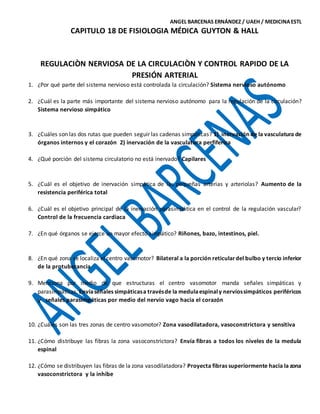 ANGEL BARCENAS ERNÁNDEZ / UAEH / MEDICINAESTL
CAPITULO 18 DE FISIOLOGIA MÉDICA GUYTON & HALL
REGULACIÒN NERVIOSA DE LA CIRCULACIÒN Y CONTROL RAPIDO DE LA
PRESIÓN ARTERIAL
1. ¿Por qué parte del sistema nervioso está controlada la circulación? Sistema nervioso autónomo
2. ¿Cuál es la parte más importante del sistema nervioso autónomo para la regulación de la circulación?
Sistema nervioso simpático
3. ¿Cuáles son las dos rutas que pueden seguir las cadenas simpáticas? 1) inervación de la vasculatura de
órganos internos y el corazón 2) inervación de la vasculatura perfiferica
4. ¿Qué porción del sistema circulatorio no está inervado? Capilares
5. ¿Cuál es el objetivo de inervación simpática de las pequeñas arterias y arteriolas? Aumento de la
resistencia periférica total
6. ¿Cuál es el objetivo principal de la inervación parasimpática en el control de la regulación vascular?
Control de la frecuencia cardiaca
7. ¿En qué órganos se ejerce un mayor efecto simpático? Riñones, bazo, intestinos, piel.
8. ¿En qué zona se localiza el centro vasomotor? Bilateral a la porción reticulardel bulbo y tercio inferior
de la protuberancia
9. Menciona por medio de que estructuras el centro vasomotor manda señales simpáticas y
parasimpáticas.Envíaseñales simpáticasa travésde la medulaespinaly nerviossimpáticos periféricos
y señales parasimpáticas por medio del nervio vago hacia el corazón
10. ¿Cuáles son las tres zonas de centro vasomotor? Zona vasodilatadora, vasoconstrictora y sensitiva
11. ¿Cómo distribuye las fibras la zona vasoconstrictora? Envía fibras a todos los niveles de la medula
espinal
12. ¿Cómo se distribuyen las fibras de la zona vasodilatadora? Proyecta fibras superiormente hacia la zona
vasoconstrictora y la inhibe
 