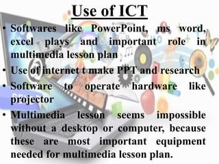 Use of ICT
• Softwares like PowerPoint, ms word,
excel plays and important role in
multimedia lesson plan
• Use of internet t make PPT and research
• Software to operate hardware like
projector
• Multimedia lesson seems impossible
without a desktop or computer, because
these are most important equipment
needed for multimedia lesson plan.
 