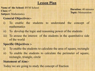 General Objectives:-
i) To enable the students to understand the concept of
mathematics
ii) To develop the logic and reasoning power of the students
iii) To arouse the interest of the students in the quantitative side
of the world
Specific Objectives :-
i) To enable the students to calculate the area of square, rectangle
ii) To enable the students to calculate the perimeter of square,
rectangle, triangle, circle
Statement of Aim:-
Today we are going to study the concept of fraction
Name of the School: BVM School
Class: 6th
Subject: Mathematics
Lesson Plan
Duration: 40 minutes
Topic: Mensuration
 