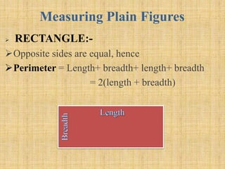 Measuring Plain Figures
 RECTANGLE:-
Opposite sides are equal, hence
Perimeter = Length+ breadth+ length+ breadth
= 2(length + breadth)
 