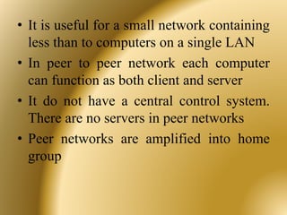 • It is useful for a small network containing
less than to computers on a single LAN
• In peer to peer network each computer
can function as both client and server
• It do not have a central control system.
There are no servers in peer networks
• Peer networks are amplified into home
group
 