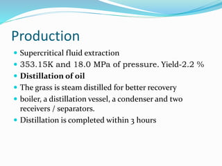 Production
 Supercritical fluid extraction
 353.15K and 18.0 MPa of pressure. Yield-2.2 %
 Distillation of oil
 The grass is steam distilled for better recovery
 boiler, a distillation vessel, a condenser and two
receivers / separators.
 Distillation is completed within 3 hours
 
