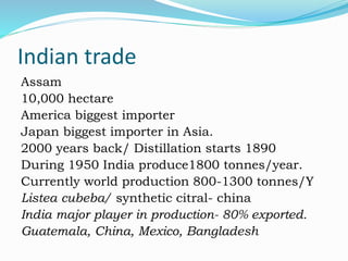 Indian trade
Assam
10,000 hectare
America biggest importer
Japan biggest importer in Asia.
2000 years back/ Distillation starts 1890
During 1950 India produce1800 tonnes/year.
Currently world production 800-1300 tonnes/Y
Listea cubeba/ synthetic citral- china
India major player in production- 80% exported.
Guatemala, China, Mexico, Bangladesh
 