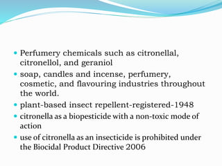  Perfumery chemicals such as citronellal,
citronellol, and geraniol
 soap, candles and incense, perfumery,
cosmetic, and flavouring industries throughout
the world.
 plant-based insect repellent-registered-1948
 citronella as a biopesticide with a non-toxic mode of
action
 use of citronella as an insecticide is prohibited under
the Biocidal Product Directive 2006
 