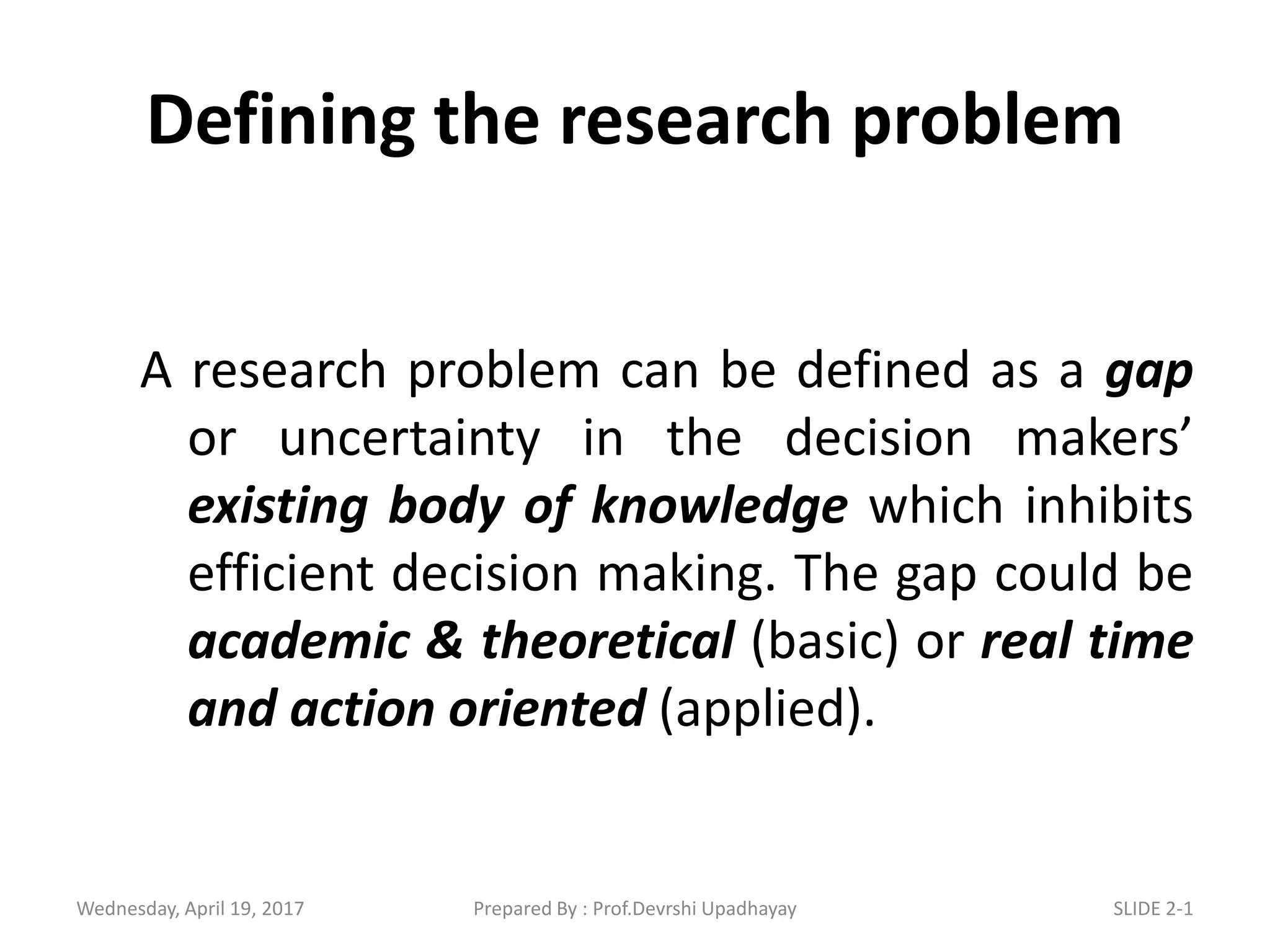 Defining the research problem
A research problem can be defined as a gap
or uncertainty in the decision makers’
existing body of knowledge which inhibits
efficient decision making. The gap could be
academic & theoretical (basic) or real time
and action oriented (applied).
Wednesday, April 19, 2017 SLIDE 2-1Prepared By : Prof.Devrshi Upadhayay
 
