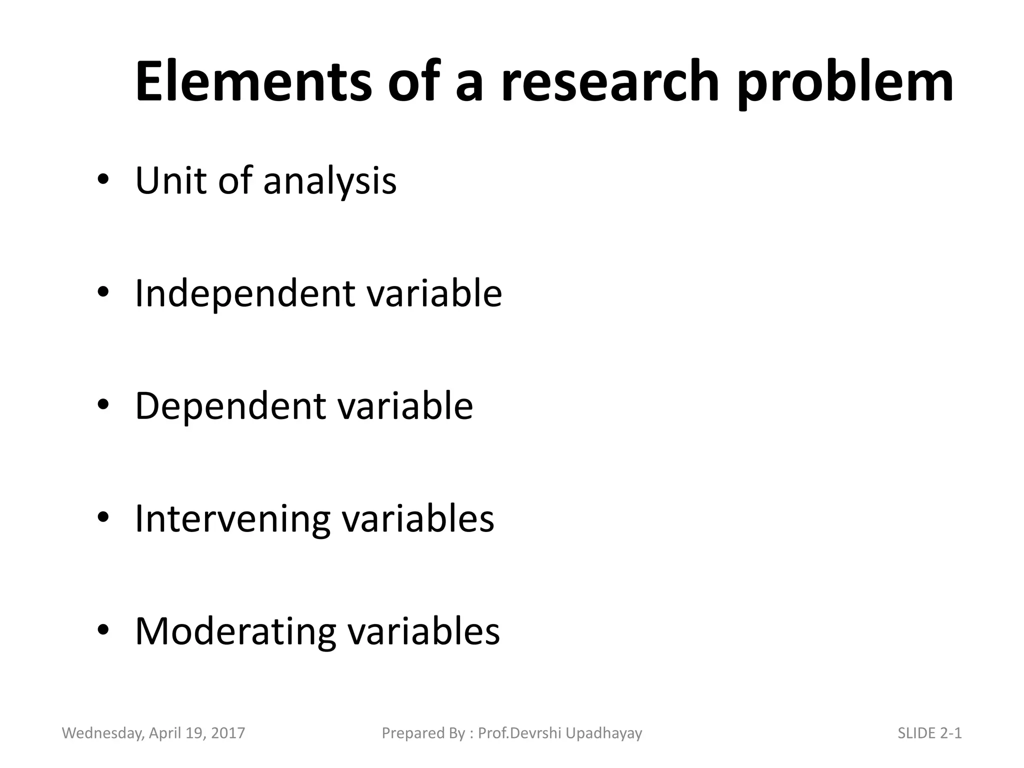 Elements of a research problem
• Unit of analysis
• Independent variable
• Dependent variable
• Intervening variables
• Moderating variables
Wednesday, April 19, 2017 SLIDE 2-1Prepared By : Prof.Devrshi Upadhayay
 