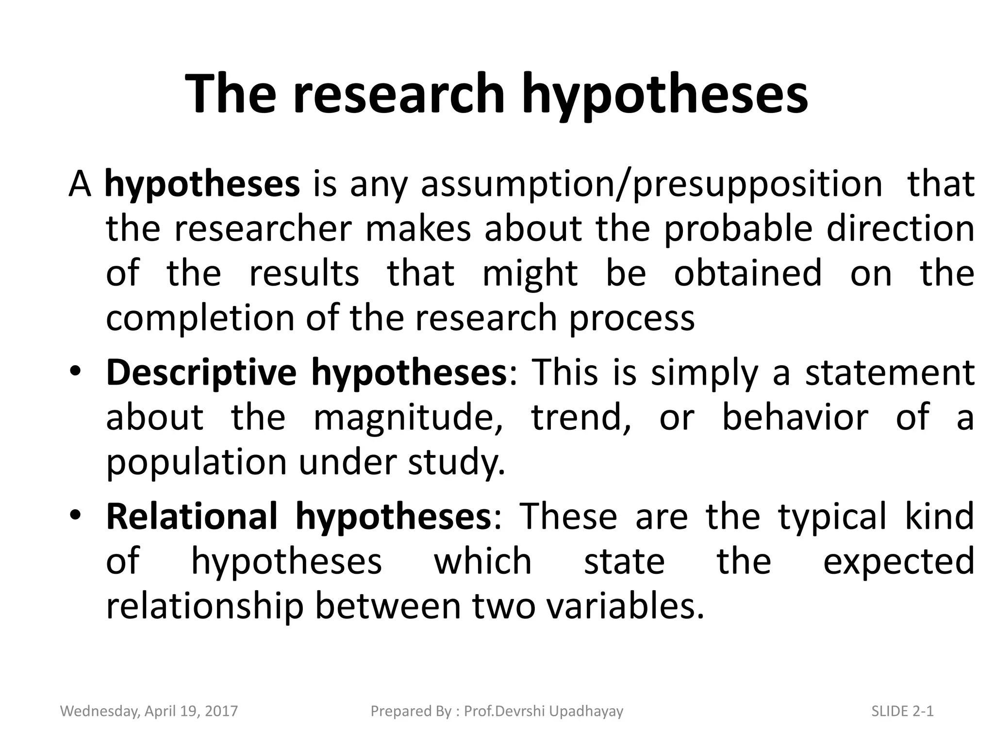 The research hypotheses
A hypotheses is any assumption/presupposition that
the researcher makes about the probable direction
of the results that might be obtained on the
completion of the research process
• Descriptive hypotheses: This is simply a statement
about the magnitude, trend, or behavior of a
population under study.
• Relational hypotheses: These are the typical kind
of hypotheses which state the expected
relationship between two variables.
Wednesday, April 19, 2017 SLIDE 2-1Prepared By : Prof.Devrshi Upadhayay
 