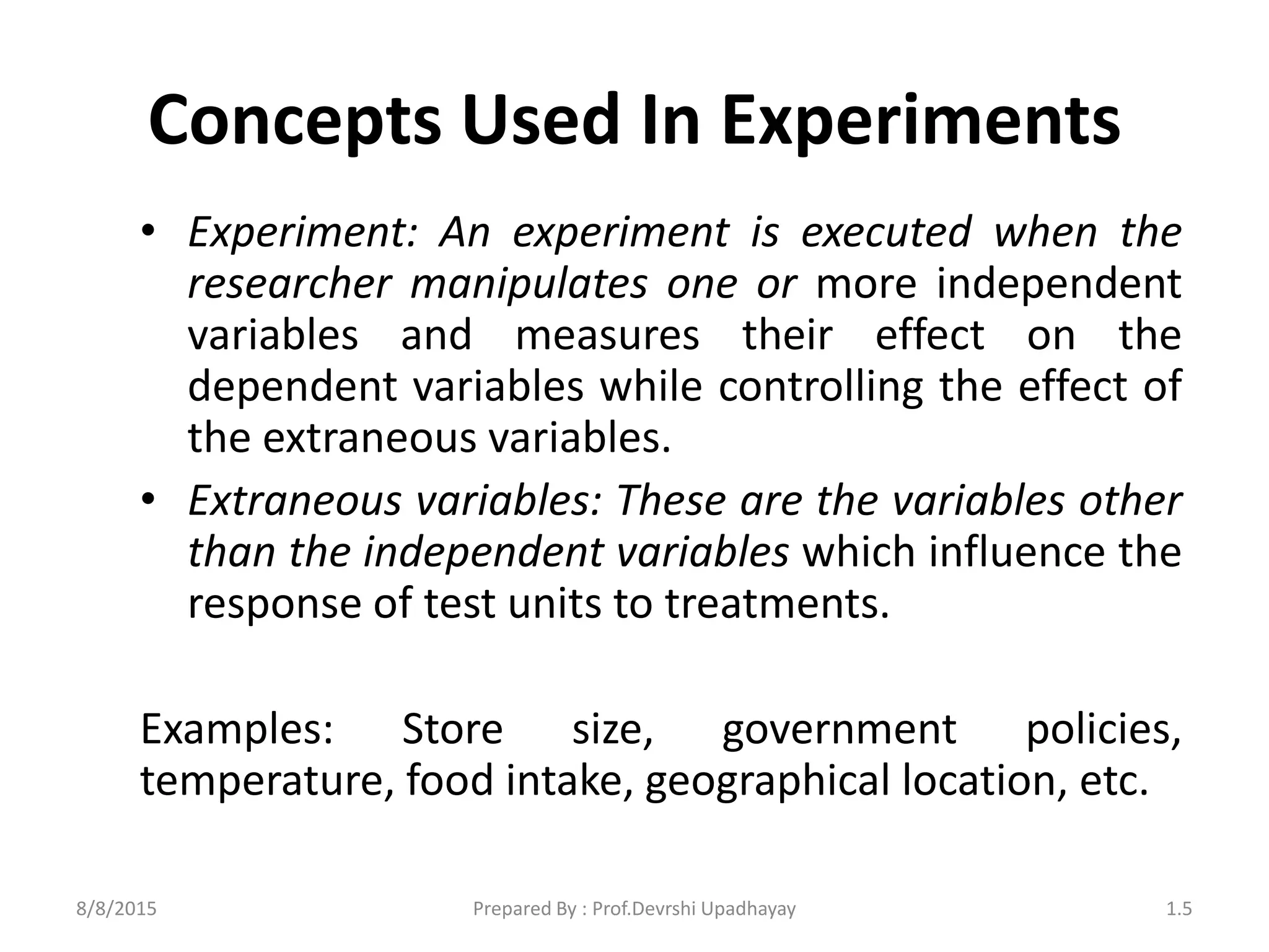 Concepts Used In Experiments
• Experiment: An experiment is executed when the
researcher manipulates one or more independent
variables and measures their effect on the
dependent variables while controlling the effect of
the extraneous variables.
• Extraneous variables: These are the variables other
than the independent variables which influence the
response of test units to treatments.
Examples: Store size, government policies,
temperature, food intake, geographical location, etc.
8/8/2015 1.5Prepared By : Prof.Devrshi Upadhayay
 