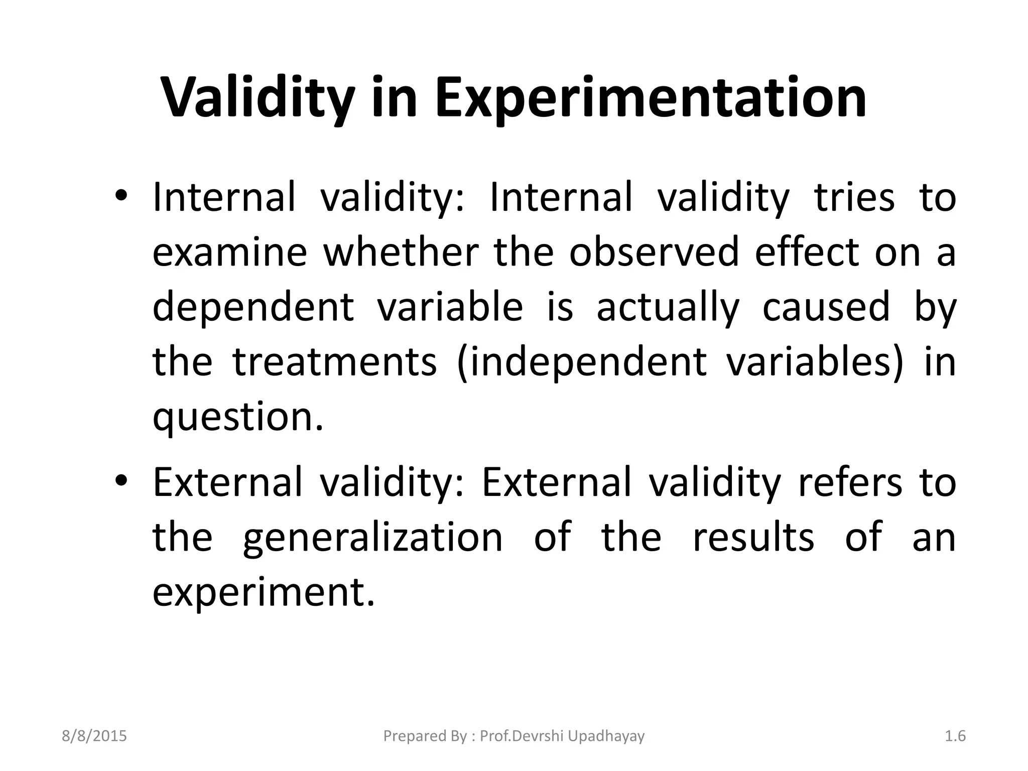 Validity in Experimentation
• Internal validity: Internal validity tries to
examine whether the observed effect on a
dependent variable is actually caused by
the treatments (independent variables) in
question.
• External validity: External validity refers to
the generalization of the results of an
experiment.
8/8/2015 1.6Prepared By : Prof.Devrshi Upadhayay
 