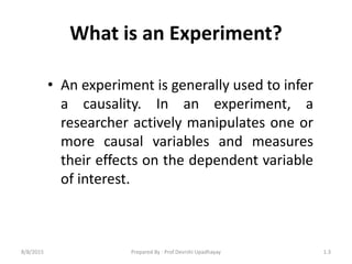 What is an Experiment?
• An experiment is generally used to infer
a causality. In an experiment, a
researcher actively manipulates one or
more causal variables and measures
their effects on the dependent variable
of interest.
8/8/2015 1.3Prepared By : Prof.Devrshi Upadhayay
 