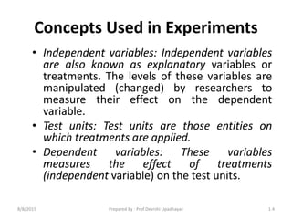 Concepts Used in Experiments
• Independent variables: Independent variables
are also known as explanatory variables or
treatments. The levels of these variables are
manipulated (changed) by researchers to
measure their effect on the dependent
variable.
• Test units: Test units are those entities on
which treatments are applied.
• Dependent variables: These variables
measures the effect of treatments
(independent variable) on the test units.
8/8/2015 1.4Prepared By : Prof.Devrshi Upadhayay
 