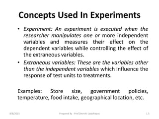 Concepts Used In Experiments
• Experiment: An experiment is executed when the
researcher manipulates one or more independent
variables and measures their effect on the
dependent variables while controlling the effect of
the extraneous variables.
• Extraneous variables: These are the variables other
than the independent variables which influence the
response of test units to treatments.
Examples: Store size, government policies,
temperature, food intake, geographical location, etc.
8/8/2015 1.5Prepared By : Prof.Devrshi Upadhayay
 
