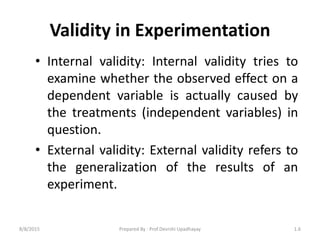 Validity in Experimentation
• Internal validity: Internal validity tries to
examine whether the observed effect on a
dependent variable is actually caused by
the treatments (independent variables) in
question.
• External validity: External validity refers to
the generalization of the results of an
experiment.
8/8/2015 1.6Prepared By : Prof.Devrshi Upadhayay
 