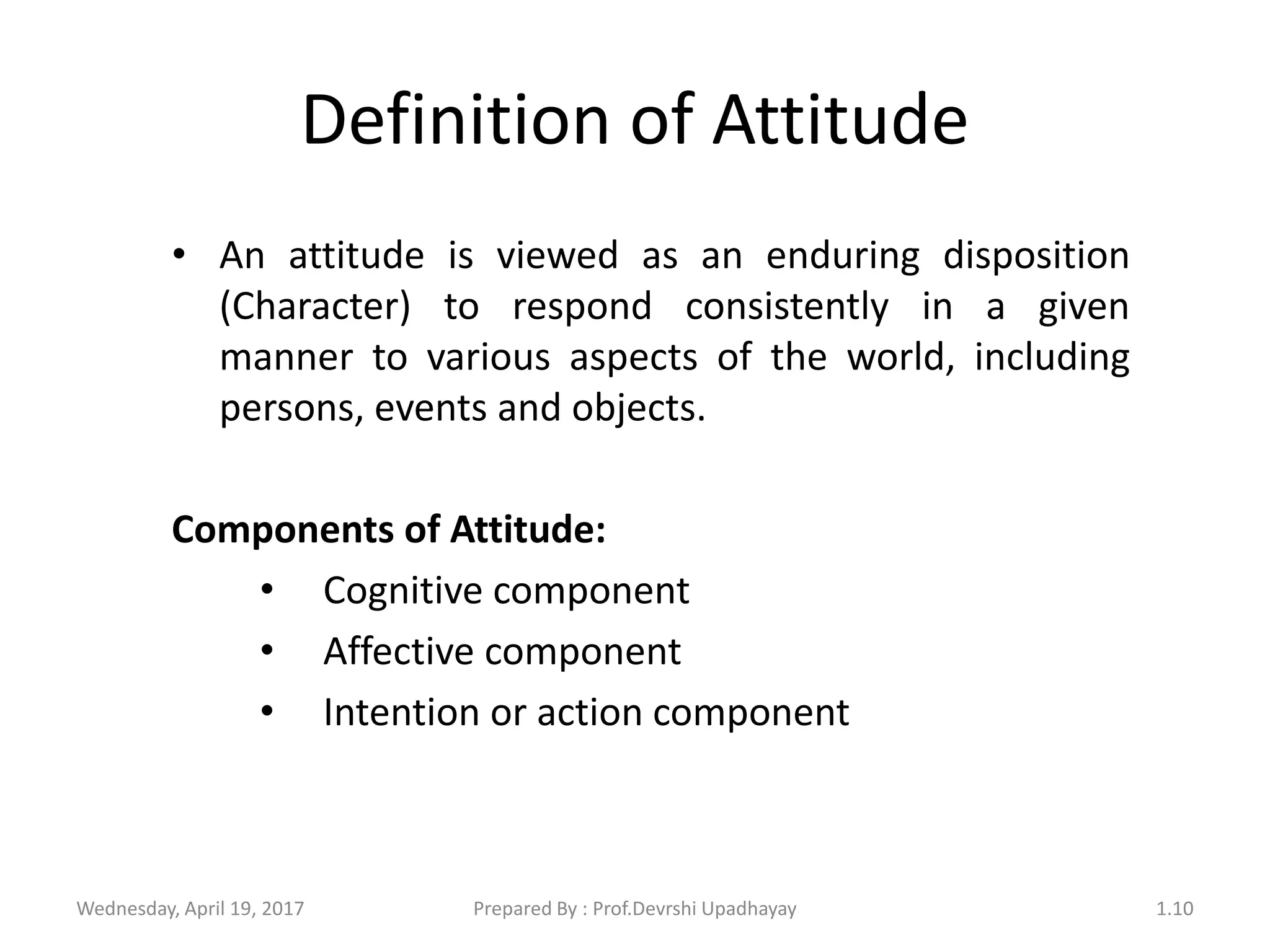 Definition of Attitude
• An attitude is viewed as an enduring disposition
(Character) to respond consistently in a given
manner to various aspects of the world, including
persons, events and objects.
Components of Attitude:
• Cognitive component
• Affective component
• Intention or action component
Wednesday, April 19, 2017 1.10Prepared By : Prof.Devrshi Upadhayay
 
